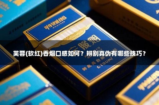 芙蓉(软红)香烟口感如何?辨别真伪有哪些技巧?